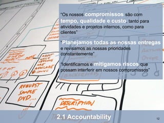 “Os nossos compromissos são com
 tempo, qualidade e custo, tanto para
 atividades e projetos internos, como para
 clientes”

 “Planejamos todas as nossas         entregas
 e revisamos as nossas prioridades
 constantemente”

 “Identificamos e mitigamos riscos que
 possam interferir em nossos compromissos”




2.1 Accountability                           12
 