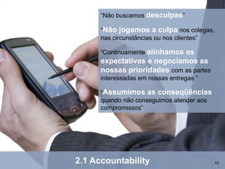 “Não buscamos desculpas”

      “Não jogamos a culpa nos colegas,
      nas circunstâncias ou nos clientes”

      “Continuamente alinhamos
                             as
      expectativas e negociamos as
      nossas prioridades com as partes
      interessadas em nossas entregas ”

      “Assumimos as conseqüências
      quando não conseguimos atender aos
      compromissos”




2.1 Accountability                          13
 