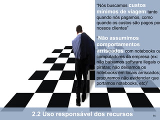 “Nós buscamos custos
                    mínimos de viagem tanto
                    quando nós pagamos, como
                    quando os custos são pagos por
                    nossos clientes”

                    “Não assumimos
                    comportamentos
                    arriscados com notebooks ou
                    computadores da empresa (ex:
                    não baixamos software ilegais ou
                    piratas; não deixamos os
                    notebooks em locais arriscados;
                    procuramos não evidenciar que
                    portamos notebooks, etc)”




2.2 Uso responsável dos recursos               14
 