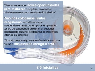 “Buscamos sempre novas oportunidades
para melhorar o negócio, os nossos
relacionamentos ou o ambiente do trabalho”

“Nãonos colocamos limites
imaginários; acreditamos que
independentemente do tempo de empresa ou
tempo de experiência profissional qualquer
colega pode assumir a liderança de iniciativas
internas ou externas”

“Quando vemos algo errado não deixamos para
outros a iniciativa de corrigir o erro”




                           2.3 Iniciativa        16
 