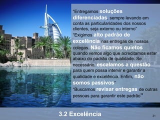 “Entregamos soluções
    diferenciadas, sempre levando em
    conta as particularidades dos nossos
    clientes, seja externo ou interno”
    “Exigimos alto padrão de
    excelência nas entregas de nossos
    colegas. Não ficamos quietos
    quando vemos algo que acreditamos estar
    abaixo do padrão de qualidade. Se
    necessário, escalamos a questão
    para quem possa intervir e garantir a
    qualidade e excelência. Enfim, não
    somos passivos”
    “Buscamos revisar entregas de outras
    pessoas para garantir este padrão”



3.2 Excelência                          21
 