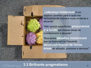 “Liderança intelectual é um
           objetivo concreto para o qual nos
           dedicamos de maneira muito evidente e
           eficiente”
           “Não somos superficiais; procuramos
           ir a fundo em nossas áreas de
           conhecimento e atuação”
           “Buscamos desafios intelectuais
           que se traduzem no frequente
           desenvolvimento de novas
           áreas de atuação, produtos e serviços”




3.3 Brilhante pragmatismo                     22
 