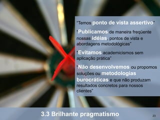 “Temos ponto   de vista assertivo”
           “Publicamos de maneira freqüente
           nossas idéias, pontos de vista e
           abordagens metodológicas”
           “Evitamos academicismos sem
           aplicação prática”
           “Não desenvolvemos ou propomos
           soluções ou metodologias
           burocráticas e que não produzam
           resultados concretos para nossos
           clientes”




3.3 Brilhante pragmatismo                     23
 