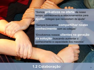 “Somos pró-ativos na oferta de nosso
 tempo, conhecimento e relacionamentos para
 ajudar colegas que necessitam de ajuda”
 “Sempre buscamos compartilhar     nosso
 conhecimento com os colegas”
 “Envolvemos nossos clientes na geração
 da solução, buscando aumentar o
 conhecimento e capacidade dos mesmos”




1.2 Colaboração                               5
 