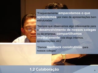 “Frequentemente empacotamos o que
   aprendemos por meio de apresentações bem
   estruturadas”

   “Sempre que observamos algo interessante para
   o desenvolvimento de nossos colegas
   ou da empresa, compartilhamos
   imediatamente (via blogs internos,
   apresentações, etc)”

   “Damos feedback    construtivos para
   nossos colegas”




1.2 Colaboração                               6
 
