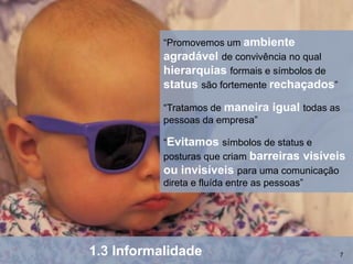 “Promovemos um ambiente
           agradável de convivência no qual
           hierarquias formais e símbolos de
           status são fortemente rechaçados”
           “Tratamos de maneira   igual todas as
           pessoas da empresa”

           “Evitamos símbolos de status e
           posturas que criam barreiras visíveis
           ou invisíveis para uma comunicação
           direta e fluída entre as pessoas”




1.3 Informalidade                              7
 