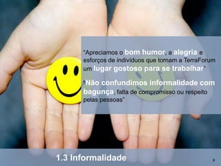 “Apreciamos o bom humor, a alegria e
      esforços de indivíduos que tornam a TerraForum
      um lugar gostoso para se trabalhar”

      “Nãoconfundimos informalidade com
      bagunça, falta de compromisso ou respeito
      pelas pessoas”




1.3 Informalidade                                  8
 