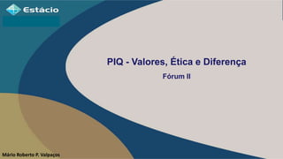 PIQ - Valores, Ética e Diferença
Fórum II
Mário Roberto P. Valpaços
 