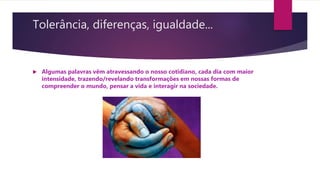Tolerância, diferenças, igualdade...
 Algumas palavras vêm atravessando o nosso cotidiano, cada dia com maior
intensidade, trazendo/revelando transformações em nossas formas de
compreender o mundo, pensar a vida e interagir na sociedade.
 