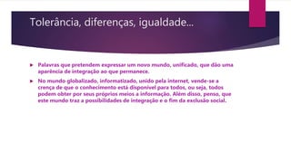 Tolerância, diferenças, igualdade...
 Palavras que pretendem expressar um novo mundo, unificado, que dão uma
aparência de integração ao que permanece.
 No mundo globalizado, informatizado, unido pela internet, vende-se a
crença de que o conhecimento está disponível para todos, ou seja, todos
podem obter por seus próprios meios a informação. Além disso, penso, que
este mundo traz a possibilidades de integração e o fim da exclusão social.
 