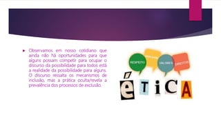  Observamos em nosso cotidiano que
ainda não há oportunidades para que
alguns possam competir para ocupar o
discurso da possibilidade para todos está
a realidade da possibilidade para alguns.
O discurso ressalta os mecanismos de
inclusão, mas a prática oculta/revela a
prevalência dos processos de exclusão.
 