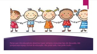 Penso que nós educadores devemos trazer sempre a tona esse tipo de discussão, Até
porque esse espaço formal de educação, não pode tudo, mas pode muito...
 