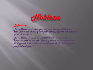 Definición:
La nobleza, es el valor que nos permite ser solidarios,
escuchar a los demás y comprenderlos, ayudar con amor a
quien lo necesita.
La nobleza, es tener la sensibilidad interna para
experimentar lo que otro siente y crear una conexión con
él, llegando a entender sus momentos de desánimo y de
profunda alegría
 
