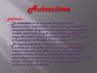 Definición:
 La autoestima es un conjunto de percepciones,
  pensamientos, evaluaciones, sentimientos y tendencias de
  comportamiento dirigidas hacia nosotros mismos, hacia
  nuestra manera de ser y de comportarnos, y hacia los
  rasgos de nuestro cuerpo y nuestro carácter. En resumen,
  es la percepción evaluativa de uno mismo.
 La importancia de la autoestima estriba en que concierne
  a nuestro ser, a nuestra manera de ser y al sentido de
  nuestra valía personal. Por lo tanto, puede afectar a
  nuestra manera de estar y actuar en el mundo y de
  relacionarnos con los demás. Nada en nuestra manera de
  pensar, de sentir, de decidir y de actuar escapa a la
  influencia de la autoestima.
 