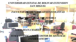 UNIVERSIDAD ESTATAL DE BOLIVAR EXTENSION
SAN MIGUEL
FACULTAD DE CIENCIAS ADMINISTRATIVAS
CONTABILIDAD Y AUDITORIA
NOVENO CICLO
AUTORA: DIANA MARILÚ MOSGUIDT RAMOS
TEMA: LA ETICA DEL AUDITOR DE SISTEMAS
INFORMATICOS
 