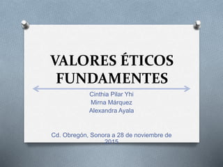 VALORES ÉTICOS
FUNDAMENTES
Cinthia Pilar Yhi
Mirna Márquez
Alexandra Ayala
Cd. Obregón, Sonora a 28 de noviembre de
2015
 