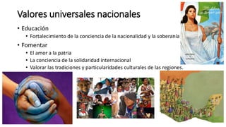 Valores universales nacionales
• Educación
• Fortalecimiento de la conciencia de la nacionalidad y la soberanía
• Fomentar
• El amor a la patria
• La conciencia de la solidaridad internacional
• Valorar las tradiciones y particularidades culturales de las regiones.
 