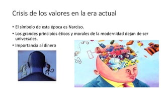Crisis de los valores en la era actual
• El símbolo de esta época es Narciso.
• Los grandes principios éticos y morales de la modernidad dejan de ser
universales.
• Importancia al dinero
 