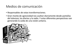 Medios de comunicación
• Responsables de estas transformaciones.
• Gran monto de agresividad nos asaltan diariamente desde pantallas
del televisor, los diarios y la radio. Y estas diferentes perspectivas van
generando la caída de una visión unitaria.
 
