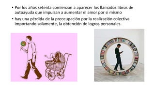 • Por los años setenta comienzan a aparecer los llamados libros de
autoayuda que impulsan a aumentar el amor por si mismo
• hay una pérdida de la preocupación por la realización colectiva
importando solamente, la obtención de logros personales.
 