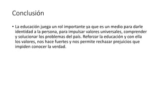 Conclusión
• La educación juega un rol importante ya que es un medio para darle
identidad a la persona, para impulsar valores universales, comprender
y solucionar los problemas del país. Reforzar la educación y con ella
los valores, nos hace fuertes y nos permite rechazar prejuicios que
impiden conocer la verdad.
 