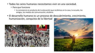 • Todos los seres humanos necesitamos vivir en una sociedad.
• Para que funcione
• la convivencia es producto de la educación que recibimos en la casa, la escuela, los
amigos, los medios de comunicación, etcétera.
• El desarrollo humano es un proceso de descubrimiento, crecimiento,
humanización, conquista de la libertad
 