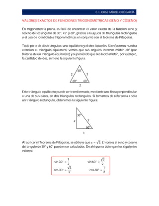 C. I. JORGE GABRIEL CHIÉ GARCÍA
VALORES EXACTOS DE FUNCIONES TRIGONOMÉTRICAS (SENO Y COSENO)
En trigonometría plana, es fácil de encontrar el valor exacto de la función seno y
coseno de los ángulos de 30°, 45° y 60°, gracias a la ayuda de triángulos rectángulos
y el uso de identidades trigonométricas en conjunto con el teorema de Pitágoras.
Todo parte de dos triángulos: uno equilátero y el otro isósceles. Si enfocamos nuestra
atención al triángulo equilátero, vemos que sus ángulos internos miden 60° (por
tratarse de un triángulo equilátero) y suponiendo que sus lados midan, por ejemplo,
la cantidad de dos, se tiene la siguiente figura:
Este triángulo equilátero puede ser transformado, mediante una línea perpendicular
a una de sus bases, en dos triángulos rectángulos. Si tomamos de referencia a sólo
un triángulo rectángulo, obtenemos la siguiente figura:
Al aplicar el Teorema de Pitágoras, se obtiene que = √3. Entonces el seno y coseno
del ángulo de 30° y 60° pueden ser calculados. De ahí que se obtengan los siguientes
valores:
sin 30° =
1
2
																										sin 60° =
√3
2
cos 30° =
√3
2
																										cos 60° =
1
2
22
2
60° 60°
60°
2
1
a
60°
30°
 
