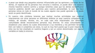  A pesar que desde muy pequeños estamos influenciados por las opiniones y acciones de los
demás, en especial de las personas mas cercanas a nosotros, se puede decir que nosotros
mismos hacemos nuestro camino y aunque tomemos cosas que los demás ejemplificaron
nosotros podemos decidir que queremos para nuestra personalidad, lo cual nos hace
personas únicas en todo el mundo de las cuales alguien mas puede aprender o se puede
sentir en parte identificado.
 En nuestra vida cotidiana tenemos que realizar muchas actividades que implican
relacionarnos con otras personas en diferentes ámbitos ya sean nuestros compañeros de
trabajo, de estudio, vecinos, etc, en cada caso esta relacionados con diferentes
comunidades donde encontraremos personas muy diversas. En estas comunidades se
establecen unos valores los cuales direccionaran a sus miembros y nos permiten llevarnos
bien con todos si cumplimos con estos, lo cual es muy fácil puesto que la gran mayoría de
ellos nos los han enseñado en nuestros hogares y son un común denominador con algunas
variables en todos lo entornos.
 