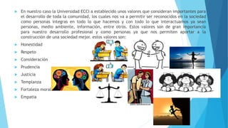  En nuestro caso la Universidad ECCI a establecido unos valores que consideran importantes para
el desarrollo de toda la comunidad, los cuales nos va a permitir ser reconocidos en la sociedad
como personas integras en todo lo que hacemos y con todo lo que interactuamos ya sean
personas, medio ambiente, información, entre otros. Estos valores son de gran importancia
para nuestro desarrollo profesional y como personas ya que nos permiten aportar a la
construcción de una sociedad mejor. estos valores son:
 Honestidad
 Respeto
 Consideración
 Prudencia
 Justicia
 Templanza
 Fortaleza moral
 Empatia
 