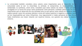  La universidad también considera otros valores como importantes para el desarrollo de la
comunidad como lo son: la sinceridad, la amistad, el compromiso, la responsabilidad, la
solidaridad, la confianza, entre otros. Considero que estos valores los tienen muchas personas
arraigados en su forma de actuar tanto profesional como personal y también pienso que son muy
importantes para el desarrollo de una sociedad sana ya que aplicar estos valores en nuestras vidas
implica pensar como mis acciones afectan a otros de manera positiva o negativa y también como
yo me responsabilizo por estas influencias, muy seguramente si todos pensamos de esta forma
todos tendríamos una mejor relación con nosotros mismos, con quienes nos rodean y nuestro
entorno.
 