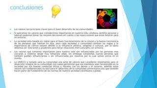conclusiones
 Los valores son principios claves para el buen desarrollo de las comunidades.
 Si aplicamos los valores que consideremos importantes en nuestra vida cotidiana (ámbito personal y
laboral) podemos tomar las mejores decisiones en cuento a las repercusiones que estas tendrán para
mi entorno.
 La sociedad esta basada en reglas para el buen funcionamiento de la misma y la buena convivencia
de las personas que habitan en ella, para cada sociedad o comunidad cambian las reglas y la
importancia de ciertos valores debido a la influencia política, religiosa o cultural, por lo tanto
debemos ser tolerantes y prudentes para llevar relaciones interculturales con armonía.
 Los valores que tomamos importantes para nuestra vida son influenciados por las personas mas
cercanas a nosotros desde muy temprana edad, sin embargo conocemos nuevas personas que
también pueden influenciarnos o ser influenciadas por nosotros por lo cual somos únicos en el
mundo.
 La UNIECCI a tomado para su comunidad una serie de valores que consideran importantes para el
desarrollo integral de su comunidad, los cuales permitirán que sus miembros sean reconocidos en la
sociedad por sus buenas conductas éticas y morales con los demás y el entorno, además estos
valores son fundamentales no solo para el desarrollo de la comunidad universitaria sino que también
hacen parte del fundamento de las normas de nuestra sociedad colombiana y global.
 