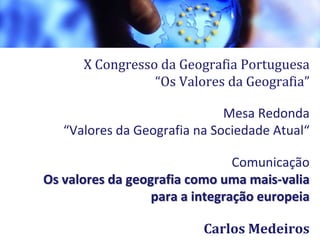 X Congresso da Geografia Portuguesa
“Os Valores da Geografia”
Mesa Redonda
“Valores da Geografia na Sociedade Atual“
Comunicação
Os valores da geografia como uma mais-valia
para a integração europeia
Carlos Medeiros1
 