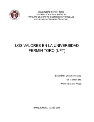 UNIVERSIDAD FERMÍN TORO
VICERRECTORADO ACADÉMICO
FACULTAD DE CIENCIAS ECONÓMICAS Y SOCIALES
ESCUELA DE COMUNICACIÓN SOCIAL
LOS VALORES EN LA UNIVERSIDAD
FERMIN TORO (UFT)
Estudiante: Gloria Colmenarez
C.I: V-28.055.313
Profesora: Kelkis Araujo
BARQUISIMETO, MARZO 2019
 
