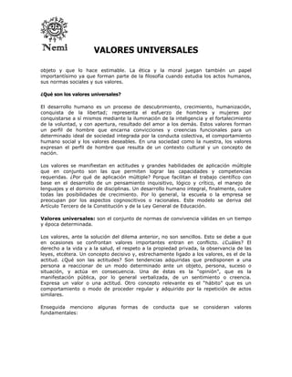 VALORES UNIVERSALES

objeto y que lo hace estimable. La ética y la moral juegan también un papel
importantísimo ya que forman parte de la filosofía cuando estudia los actos humanos,
sus normas sociales y sus valores.

¿Qué son los valores universales?

El desarrollo humano es un proceso de descubrimiento, crecimiento, humanización,
conquista de la libertad; representa el esfuerzo de hombres y mujeres por
conquistarse a sí mismos mediante la iluminación de la inteligencia y el fortalecimiento
de la voluntad, y con apertura, resultado del amor a los demás. Estos valores forman
un perfil de hombre que encarna convicciones y creencias funcionales para un
determinado ideal de sociedad integrada por la conducta colectiva, el comportamiento
humano social y los valores deseables. En una sociedad como la nuestra, los valores
expresan el perfil de hombre que resulta de un contexto cultural y un concepto de
nación.

Los valores se manifiestan en actitudes y grandes habilidades de aplicación múltiple
que en conjunto son las que permiten lograr las capacidades y competencias
requeridas. ¿Por qué de aplicación múltiple? Porque facilitan el trabajo científico con
base en el desarrollo de un pensamiento inquisitivo, lógico y crítico, el manejo de
lenguajes y el dominio de disciplinas. Un desarrollo humano integral, finalmente, cubre
todas las posibilidades de crecimiento. Por lo general, la escuela o la empresa se
preocupan por los aspectos cognoscitivos o racionales. Este modelo se deriva del
Artículo Tercero de la Constitución y de la Ley General de Educación.

Valores universales: son el conjunto de normas de convivencia válidas en un tiempo
y época determinada.

Los valores, ante la solución del dilema anterior, no son sencillos. Esto se debe a que
en ocasiones se confrontan valores importantes entran en conflicto. ¿Cuáles? El
derecho a la vida y a la salud, el respeto a la propiedad privada, la observancia de las
leyes, etcétera. Un concepto decisivo y, estrechamente ligado a los valores, es el de la
actitud. ¿Qué son las actitudes? Son tendencias adquiridas que predisponen a una
persona a reaccionar de un modo determinado ante un objeto, persona, suceso o
situación, y actúa en consecuencia. Una de éstas es la “opinión”, que es la
manifestación pública, por lo general verbalizada, de un sentimiento o creencia.
Expresa un valor o una actitud. Otro concepto relevante es el “hábito” que es un
comportamiento o modo de proceder regular y adquirido por la repetición de actos
similares.

Enseguida menciono     algunas      formas   de   conducta   que   se   consideran   valores
fundamentales:
 