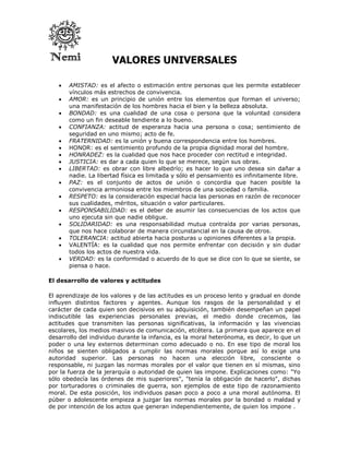 VALORES UNIVERSALES

      AMISTAD: es el afecto o estimación entre personas que les permite establecer
       vínculos más estrechos de convivencia.
      AMOR: es un principio de unión entre los elementos que forman el universo;
       una manifestación de los hombres hacia el bien y la belleza absoluta.
      BONDAD: es una cualidad de una cosa o persona que la voluntad considera
       como un fin deseable tendiente a lo bueno.
      CONFIANZA: actitud de esperanza hacia una persona o cosa; sentimiento de
       seguridad en uno mismo; acto de fe.
      FRATERNIDAD: es la unión y buena correspondencia entre los hombres.
      HONOR: es el sentimiento profundo de la propia dignidad moral del hombre.
      HONRADEZ: es la cualidad que nos hace proceder con rectitud e integridad.
      JUSTICIA: es dar a cada quien lo que se merece, según sus obras.
      LIBERTAD: es obrar con libre albedrío; es hacer lo que uno desea sin dañar a
       nadie. La libertad física es limitada y sólo el pensamiento es infinitamente libre.
      PAZ: es el conjunto de actos de unión o concordia que hacen posible la
       convivencia armoniosa entre los miembros de una sociedad o familia.
      RESPETO: es la consideración especial hacia las personas en razón de reconocer
       sus cualidades, méritos, situación o valor particulares.
      RESPONSABILIDAD: es el deber de asumir las consecuencias de los actos que
       uno ejecuta sin que nadie obligue.
      SOLIDARIDAD: es una responsabilidad mutua contraída por varias personas,
       que nos hace colaborar de manera circunstancial en la causa de otros.
      TOLERANCIA: actitud abierta hacia posturas u opiniones diferentes a la propia.
      VALENTÍA: es la cualidad que nos permite enfrentar con decisión y sin dudar
       todos los actos de nuestra vida.
      VERDAD: es la conformidad o acuerdo de lo que se dice con lo que se siente, se
       piensa o hace.

El desarrollo de valores y actitudes

El aprendizaje de los valores y de las actitudes es un proceso lento y gradual en donde
influyen distintos factores y agentes. Aunque los rasgos de la personalidad y el
carácter de cada quien son decisivos en su adquisición, también desempeñan un papel
indiscutible las experiencias personales previas, el medio donde crecemos, las
actitudes que transmiten las personas significativas, la información y las vivencias
escolares, los medios masivos de comunicación, etcétera. La primera que aparece en el
desarrollo del individuo durante la infancia, es la moral heterónoma, es decir, lo que un
poder o una ley externos determinan como adecuado o no. En ese tipo de moral los
niños se sienten obligados a cumplir las normas morales porque así lo exige una
autoridad superior. Las personas no hacen una elección libre, consciente o
responsable, ni juzgan las normas morales por el valor que tienen en sí mismas, sino
por la fuerza de la jerarquía o autoridad de quien las impone. Explicaciones como: "Yo
sólo obedecía las órdenes de mis superiores", "tenía la obligación de hacerlo", dichas
por torturadores o criminales de guerra, son ejemplos de este tipo de razonamiento
moral. De esta posición, los individuos pasan poco a poco a una moral autónoma. El
púber o adolescente empieza a juzgar las normas morales por la bondad o maldad y
de por intención de los actos que generan independientemente, de quien los impone .
 