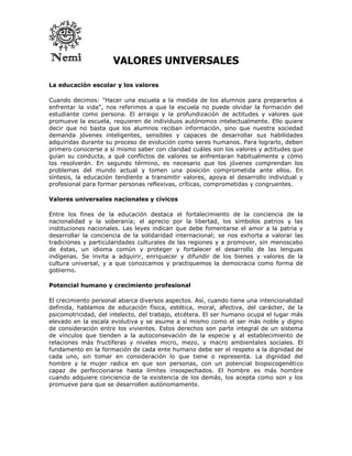 VALORES UNIVERSALES

La educación escolar y los valores

Cuando decimos: "Hacer una escuela a la medida de los alumnos para prepararlos a
enfrentar la vida", nos referimos a que la escuela no puede olvidar la formación del
estudiante como persona. El arraigo y la profundización de actitudes y valores que
promueve la escuela, requieren de individuos autónomos intelectualmente. Ello quiere
decir que no basta que los alumnos reciban información, sino que nuestra sociedad
demanda jóvenes inteligentes, sensibles y capaces de desarrollar sus habilidades
adquiridas durante su proceso de evolución como seres humanos. Para lograrlo, deben
primero conocerse a sí mismo saber con claridad cuáles son los valores y actitudes que
guían su conducta, a qué conflictos de valores se enfrentaran habitualmente y cómo
los resolverán. En segundo término, es necesario que los jóvenes comprendan los
problemas del mundo actual y tomen una posición comprometida ante ellos. En
síntesis, la educación tendiente a transmitir valores, apoya el desarrollo individual y
profesional para formar personas reflexivas, críticas, comprometidas y congruentes.

Valores universales nacionales y cívicos

Entre los fines de la educación destaca el fortalecimiento de la conciencia de la
nacionalidad y la soberanía; el aprecio por la libertad, los símbolos patrios y las
instituciones nacionales. Las leyes indican que debe fomentarse el amor a la patria y
desarrollar la conciencia de la solidaridad internacional; se nos exhorta a valorar las
tradiciones y particularidades culturales de las regiones y a promover, sin menoscabo
de éstas, un idioma común y proteger y fortalecer el desarrollo de las lenguas
indígenas. Se invita a adquirir, enriquecer y difundir de los bienes y valores de la
cultura universal, y a que conozcamos y practiquemos la democracia como forma de
gobierno.

Potencial humano y crecimiento profesional

El crecimiento personal abarca diversos aspectos. Así, cuando tiene una intencionalidad
definida, hablamos de educación física, estética, moral, afectiva, del carácter, de la
psicomotricidad, del intelecto, del trabajo, etcétera. El ser humano ocupa el lugar más
elevado en la escala evolutiva y se asume a sí mismo como el ser más noble y digno
de consideración entre los vivientes. Estos derechos son parte integral de un sistema
de vínculos que tienden a la autoconsevación de la especie y al establecimiento de
relaciones más fructíferas y niveles micro, mezo, y macro ambientales sociales. El
fundamento en la formación de cada ente humano debe ser el respeto a la dignidad de
cada uno, sin tomar en consideración lo que tiene o representa. La dignidad del
hombre y la mujer radica en que son personas, con un potencial biopsicogenético
capaz de perfeccionarse hasta límites insospechados. El hombre es más hombre
cuando adquiere conciencia de la existencia de los demás, los acepta como son y los
promueve para que se desarrollen autónomamente.
 