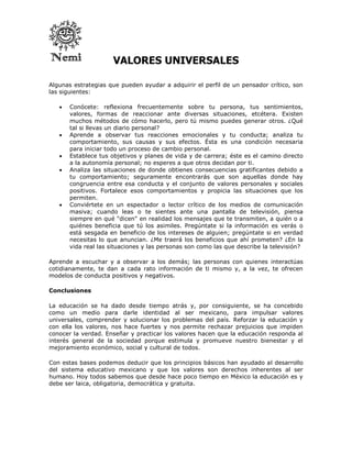 VALORES UNIVERSALES

Algunas estrategias que pueden ayudar a adquirir el perfil de un pensador crítico, son
las siguientes:

      Conócete: reflexiona frecuentemente sobre tu persona, tus sentimientos,
       valores, formas de reaccionar ante diversas situaciones, etcétera. Existen
       muchos métodos de cómo hacerlo, pero tú mismo puedes generar otros. ¿Qué
       tal si llevas un diario personal?
      Aprende a observar tus reacciones emocionales y tu conducta; analiza tu
       comportamiento, sus causas y sus efectos. Ésta es una condición necesaria
       para iniciar todo un proceso de cambio personal.
      Establece tus objetivos y planes de vida y de carrera; éste es el camino directo
       a la autonomía personal; no esperes a que otros decidan por ti.
      Analiza las situaciones de donde obtienes consecuencias gratificantes debido a
       tu comportamiento; seguramente encontrarás que son aquellas donde hay
       congruencia entre esa conducta y el conjunto de valores personales y sociales
       positivos. Fortalece esos comportamientos y propicia las situaciones que los
       permiten.
      Conviértete en un espectador o lector crítico de los medios de comunicación
       masiva; cuando leas o te sientes ante una pantalla de televisión, piensa
       siempre en qué "dicen" en realidad los mensajes que te transmiten, a quién o a
       quiénes beneficia que tú los asimiles. Pregúntate si la información es verás o
       está sesgada en beneficio de los intereses de alguien; pregúntate si en verdad
       necesitas lo que anuncian. ¿Me traerá los beneficios que ahí prometen? ¿En la
       vida real las situaciones y las personas son como las que describe la televisión?

Aprende a escuchar y a observar a los demás; las personas con quienes interactúas
cotidianamente, te dan a cada rato información de ti mismo y, a la vez, te ofrecen
modelos de conducta positivos y negativos.

Conclusiones

La educación se ha dado desde tiempo atrás y, por consiguiente, se ha concebido
como un medio para darle identidad al ser mexicano, para impulsar valores
universales, comprender y solucionar los problemas del país. Reforzar la educación y
con ella los valores, nos hace fuertes y nos permite rechazar prejuicios que impiden
conocer la verdad. Enseñar y practicar los valores hacen que la educación responda al
interés general de la sociedad porque estimula y promueve nuestro bienestar y el
mejoramiento económico, social y cultural de todos.

Con estas bases podemos deducir que los principios básicos han ayudado al desarrollo
del sistema educativo mexicano y que los valores son derechos inherentes al ser
humano. Hoy todos sabemos que desde hace poco tiempo en México la educación es y
debe ser laica, obligatoria, democrática y gratuita.
 