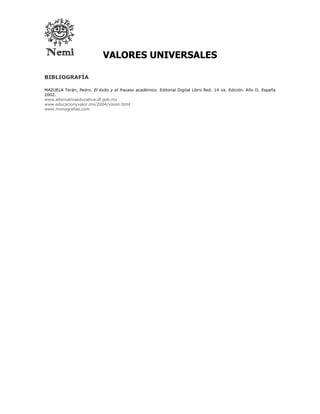 VALORES UNIVERSALES

BIBLIOGRAFÍA

MAZUELA Terán, Pedro. El éxito y el fracaso académico. Editorial Digital Libro Red. 14 va. Edición. Año II. España
2002.
www.alternativaeducativa.df.gob.mx
www.educacionyvalor.mx/2004/vision.html
www.monografias.com
 