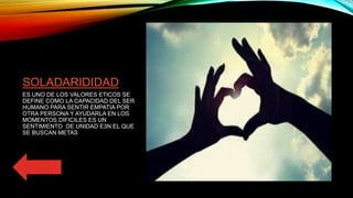 SOLADARIDIDAD
ES UNO DE LOS VALORES ETICOS SE
DEFINE COMO LA CAPACIDAD DEL SER
HUMANO PARA SENTIR EMPATIA POR
OTRA PERSONA Y AYUDARLA EN LOS
MOMENTOS DIFICILES ES UN
SENTIMIENTO DE UNIDAD E3N EL QUE
SE BUSCAN METAS
 