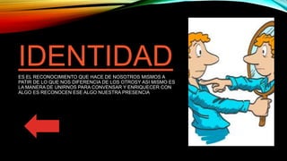 IDENTIDADES EL RECONOCIMIENTO QUE HACE DE NOSOTROS MISMOS A
PATIR DE LO QUE NOS DIFERENCIA DE LOS OTROSY ASI MISMO ES
LA MANERA DE UNIRNOS PARA CONVENSAR Y ENRIQUECER CON
ALGO ES RECONOCEN ESE ALGO NUESTRA PRESENCIA
 