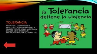 TOLERANCIA
RESPETO A LAS OPINIONES O
PRACTICAS DE LOS DEMAS AUNQUE
SEAN DIFERENTE DE LAS NUESTRAS Y
CUANDO NO LE CAUSEN UN
PERJUICIO O AFECTEN SU BIENESTAR
 