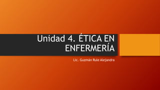 Unidad 4. ÉTICA EN
ENFERMERÍA
Lic. Guzmán Rule Alejandra
 