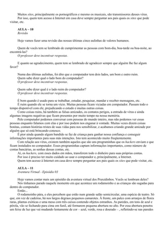 Muitos sites, principalmente os pornográficos e mesmo os musicais, são transmissores desses vírus.
       Por isso, quem tem acesso à Internet em casa deve sempre perguntar aos pais quais os sites que pode
visitar, etc.

     AULA – 10
     Revisão

     Hoje vamos fazer uma revisão das nossas últimas cinco aulinhas de valores humanos.

     Quem de vocês tem se lembrado de cumprimentar as pessoas com bom-dia, boa-tarde ou boa-noite, ao
encontrá-las?
     O professor deve incentivar respostas.

      E quanto ao agradecimento, quem tem se lembrado de agradecer sempre que alguém lhe faz algum
favor?

     Numa das últimas aulinhas, foi dito que o computador tem dois lados, um bom e outro ruim.
     Quem sabe dizer qual o lado bom do computador?
     O professor deve incentivar respostas.

     Quem sabe dizer qual é o lado ruim do computador?
     O professor deve incentivar respostas.

      É bom quando é usado para se trabalhar, estudar, pesquisar, mandar e receber mensagens, etc.
      É ruim quando ele se torna um vício. Muitas pessoas ficam viciadas em computador. Passam todo o
tempo disponível com ele, prejudicando o estudo e muitas outras coisas.
      Como coisas ruins, há também as falsas amizades, os contatos perigos, a entrada de vírus e ainda
algumas imagens negativas que ficam presentes por muito tempo na nossa memória.
      Pelo computador podemos conversar com pessoas do mundo inteiro, mas não podemos ver essas
pessoas enquanto falamos com elas e por isso podem nos enganar à vontade. Muitas vezes dizem coisas
bonitas, contam histórias tristes de suas vidas para nos sensibilizar, e acabamos criando grande amizade por
alguém que só está brincando conosco.
      É pior ainda quando algum bandido se faz de criança para ganhar nossa confiança e conseguir
informações importantes para suas más intenções. Isto tem acontecido muito freqüentemente.
      Com relação aos vírus, existem também aqueles que são uns programinhas que os hackers enviam e que
ficam instalados no computador. Esses programinhas captam informações importantes, como número de
contas bancárias, as senhas dessas contas, etc.
      Aí, os hackers, com esses dados em mãos, transferem todo o dinheiro para suas próprias contas.
      Por isso é preciso ter muito cuidado ao usar o computador e, principalmente, a Internet.
      Quem tem acesso à Internet em casa deve sempre perguntar aos pais quais os sites que pode visitar, etc.

     AULA – 11
     Aventura Virtual - Episódio 03

       Hoje vamos contar mais um episódio da aventura virtual dos Praxedinhos. Vocês se lembram deles?
       Nós tínhamos parado naquele momento em que acontece um rodamoinho e as crianças são sugadas para
dentro do computador.
       Então...
       O rodamoinho pára, e eles percebem que estão num grande salão semicircular, uma espécie de teatro. Só
que, em vez de cadeiras, há nos largos degraus pequenos camarotes. À frente, um palco com arranjos de flores
raras, plantas exóticas e uma mesa com três caixas contendo objetos estranhos. As paredes, em tons de azul e
pérola, vão se fechando para cima em funil, até formarem pequena abertura no alto. Por essa abertura penetra
um feixe de luz que vai mudando lentamente de cor – azul, verde, rosa e dourado – , refletindo-se nas paredes
 