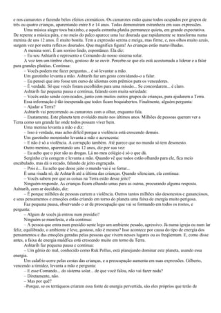e nos camarotes e fazendo belos efeitos cromáticos. Os camarotes estão quase todos ocupados por grupos de
três ou quatro crianças, aparentando entre 8 e 14 anos. Todas demonstram estranheza em suas expressões.
       Uma música alegre toca baixinho, e aquela estranha platéia permanece quieta, em grande expectativa.
De repente a música pára, e no meio do palco aparece uma luz dourada que rapidamente se transforma numa
menina de uns 12 anos. É muito bonita. Tem a expressão serena e meiga, mas firme, e, nos olhos muito azuis,
surgem vez por outra reflexos dourados. Que magnífica figura! As crianças estão maravilhadas.
       A menina sorri. É um sorriso lindo, espontâneo. Ela diz:
       – Eu sou Ashtarih e represento o Comando do nosso sistema solar.
       A voz tem um timbre cheio, gostoso de se ouvir. Percebe-se que ela está acostumada a liderar e a falar
para grandes platéias. Continua:
       – Vocês podem me fazer perguntas... é só levantar a mão.
       Um garotinho levanta a mão. Ashtarih faz um gesto convidando-o a falar.
       – Eu pensei que isto fosse um curso de idiomas com prêmios para os vencedores.
       – É verdade. Só que vocês foram escolhidos para uma missão... Se concordarem... é claro.
       Ashtarih faz pequena pausa e continua, falando com muita seriedade:
       – Vocês estão sendo convocados, junto com muitos outros grupos de crianças, para ajudarem a Terra.
       Essa informação é tão inesperada que todos ficam boquiabertos. Finalmente, alguém pergunta:
       – Ajudar a Terra?
       Ashtarih vai percorrendo os camarotes com o olhar, enquanto fala.
       – Exatamente. Este planeta tem evoluído muito nos últimos anos. Milhões de pessoas querem ver a
Terra como um grande lar onde todos possam viver bem.
       Uma menina levanta a mão e diz:
       – Isso é verdade, mas acho difícil porque a violência está crescendo demais.
       Um garotinho moreninho levanta a mão e acrescenta:
       – E não é só a violência. A corrupção também. Até parece que no mundo só tem desonesto.
       Outro menino, aparentando uns 12 anos, diz por sua vez:
       – Eu acho que o pior são as drogas. Lá no meu colégio é só o que dá.
       Serginho cria coragem e levanta a mão. Quando vê que todos estão olhando para ele, fica meio
encabulado, mas dá o recado, falando de jeito engraçado.
       – Pois é... Eu acho que desse jeito o mundo vai é se ferrar...
       É uma risada só, de Ashtarih até a última das crianças. Quando silenciam, ela continua:
       – Vocês sabem por que as coisas na Terra estão desse jeito?
       Ninguém responde. As crianças ficam olhando umas para as outras, procurando alguma resposta.
Ashtarih, com ar decidido, diz:
       – É porque milhões de pessoas curtem a violência. Outros tantos milhões são desonestos e gananciosos,
e seus pensamentos e emoções estão criando em torno do planeta uma faixa de energia muito perigosa.
       Faz pequena pausa, observando o ar de preocupação que vai se formando em todos os rostos, e
pergunta:
       – Algum de vocês já entrou num presídio?
       Ninguém se manifesta, e ela continua:
       – A pessoa que entra num presídio sente logo um ambiente pesado, agressivo. Já numa igreja ou num lar
feliz, equilibrado, o ambiente é leve, gostoso, não é mesmo? Isso acontece por causa do tipo de energia dos
pensamentos e das emoções geradas pelas pessoas que vivem nesses lugares ou os freqüentam. E, como disse
antes, a faixa de energia maléfica está crescendo muito em torno da Terra.
       Ashtarih faz pequena pausa e continua:
       – Um gênio do mal, conhecido como Ruk Pollus, está planejando dominar este planeta, usando essa
energia.
       Um calafrio corre pelas costas das crianças, e a preocupação aumenta em suas expressões. Gilberto,
vencendo a timidez, levanta a mão e pergunta:
       – E esse Comando... do sistema solar... de que você falou, não vai fazer nada?
       – Diretamente, não.
       – Mas por quê?
       –Porque, se os terráqueos criaram essa fonte de energia pervertida, são eles próprios que terão de
 