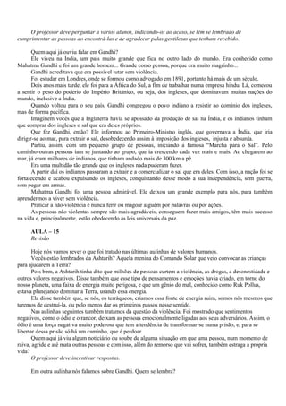 O professor deve perguntar a vários alunos, indicando-os ao acaso, se têm se lembrado de
cumprimentar as pessoas ao encontrá-las e de agradecer pelas gentilezas que tenham recebido.

       Quem aqui já ouviu falar em Gandhi?
       Ele viveu na Índia, um país muito grande que fica no outro lado do mundo. Era conhecido como
Mahatma Gandhi e foi um grande homem... Grande como pessoa, porque era muito magrinho...
       Gandhi acreditava que era possível lutar sem violência.
       Foi estudar em Londres, onde se formou como advogado em 1891, portanto há mais de um século.
       Dois anos mais tarde, ele foi para a África do Sul, a fim de trabalhar numa empresa hindu. Lá, começou
a sentir o peso do poderio do Império Britânico, ou seja, dos ingleses, que dominavam muitas nações do
mundo, inclusive a Índia.
       Quando voltou para o seu país, Gandhi congregou o povo indiano a resistir ao domínio dos ingleses,
mas de forma pacífica.
       Imaginem vocês que a Inglaterra havia se apossado da produção de sal na Índia, e os indianos tinham
que comprar dos ingleses o sal que era deles próprios.
       Que fez Gandhi, então? Ele informou ao Primeiro-Ministro inglês, que governava a Índia, que iria
dirigir-se ao mar, para extrair o sal, desobedecendo assim à imposição dos ingleses, injusta e absurda.
       Partiu, assim, com um pequeno grupo de pessoas, iniciando a famosa “Marcha para o Sal”. Pelo
caminho outras pessoas iam se juntando ao grupo, que ia crescendo cada vez mais e mais. Ao chegarem ao
mar, já eram milhares de indianos, que tinham andado mais de 300 km a pé.
       Era uma multidão tão grande que os ingleses nada puderam fazer.
       A partir daí os indianos passaram a extrair e a comercializar o sal que era deles. Com isso, a nação foi se
fortalecendo e acabou expulsando os ingleses, conquistando desse modo a sua independência, sem guerra,
sem pegar em armas.
       Mahatma Gandhi foi uma pessoa admirável. Ele deixou um grande exemplo para nós, para também
aprendermos a viver sem violência.
       Praticar a não-violência é nunca ferir ou magoar alguém por palavras ou por ações.
       As pessoas não violentas sempre são mais agradáveis, conseguem fazer mais amigos, têm mais sucesso
na vida e, principalmente, estão obedecendo às leis universais da paz.

      AULA – 15
      Revisão

       Hoje nós vamos rever o que foi tratado nas últimas aulinhas de valores humanos.
       Vocês estão lembrados da Ashtarih? Aquela menina do Comando Solar que veio convocar as crianças
para ajudarem a Terra?
       Pois bem, a Ashtarih tinha dito que milhões de pessoas curtem a violência, as drogas, a desonestidade e
outros valores negativos. Disse também que esse tipo de pensamentos e emoções havia criado, em torno do
nosso planeta, uma faixa de energia muito perigosa, e que um gênio do mal, conhecido como Ruk Pollus,
estava planejando dominar a Terra, usando essa energia.
       Ela disse também que, se nós, os terráqueos, criamos essa fonte de energia ruim, somos nós mesmos que
teremos de destruí-la, ou pelo menos dar os primeiros passos nesse sentido.
       Nas aulinhas seguintes também tratamos da questão da violência. Foi mostrado que sentimentos
negativos, como o ódio e o rancor, deixam as pessoas emocionalmente ligadas aos seus adversários. Assim, o
ódio é uma força negativa muito poderosa que tem a tendência de transformar-se numa prisão, e, para se
libertar dessa prisão só há um caminho, que é perdoar.
       Quem aqui já viu algum noticiário ou soube de alguma situação em que uma pessoa, num momento de
raiva, agride e até mata outras pessoas e com isso, além do remorso que vai sofrer, também estraga a própria
vida?
       O professor deve incentivar respostas.

      Em outra aulinha nós falamos sobre Gandhi. Quem se lembra?
 