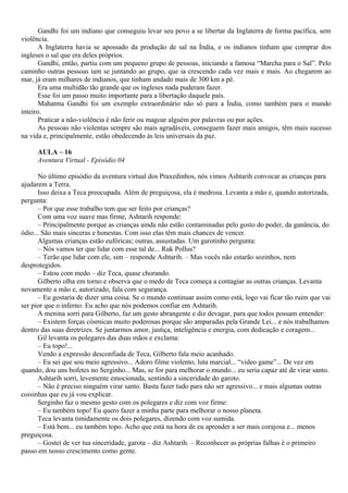 Gandhi foi um indiano que conseguiu levar seu povo a se libertar da Inglaterra de forma pacífica, sem
violência.
       A Inglaterra havia se apossado da produção de sal na Índia, e os indianos tinham que comprar dos
ingleses o sal que era deles próprios.
       Gandhi, então, partiu com um pequeno grupo de pessoas, iniciando a famosa “Marcha para o Sal”. Pelo
caminho outras pessoas iam se juntando ao grupo, que ia crescendo cada vez mais e mais. Ao chegarem ao
mar, já eram milhares de indianos, que tinham andado mais de 300 km a pé.
       Era uma multidão tão grande que os ingleses nada puderam fazer.
       Esse foi um passo muito importante para a libertação daquele país.
       Mahatma Gandhi foi um exemplo extraordinário não só para a Índia, como também para o mundo
inteiro.
       Praticar a não-violência é não ferir ou magoar alguém por palavras ou por ações.
       As pessoas não violentas sempre são mais agradáveis, conseguem fazer mais amigos, têm mais sucesso
na vida e, principalmente, estão obedecendo às leis universais da paz.

     AULA – 16
     Aventura Virtual - Episódio 04

      No último episódio da aventura virtual dos Praxedinhos, nós vimos Ashtarih convocar as crianças para
ajudarem a Terra.
      Isso deixa a Teca preocupada. Além de preguiçosa, ela é medrosa. Levanta a mão e, quando autorizada,
pergunta:
      – Por que esse trabalho tem que ser feito por crianças?
      Com uma voz suave mas firme, Ashtarih responde:
      – Principalmente porque as crianças ainda não estão contaminadas pelo gosto do poder, da ganância, do
ódio... São mais sinceras e honestas. Com isso elas têm mais chances de vencer.
      Algumas crianças estão eufóricas; outras, assustadas. Um garotinho pergunta:
      – Nós vamos ter que lidar com esse tal de... Ruk Pollus?
      – Terão que lidar com ele, sim – responde Ashtarih. – Mas vocês não estarão sozinhos, nem
desprotegidos.
      – Estou com medo – diz Teca, quase chorando.
      Gilberto olha em torno e observa que o medo de Teca começa a contagiar as outras crianças. Levanta
novamente a mão e, autorizado, fala com segurança.
      – Eu gostaria de dizer uma coisa. Se o mundo continuar assim como está, logo vai ficar tão ruim que vai
ser pior que o inferno. Eu acho que nós podemos confiar em Ashtarih.
      A menina sorri para Gilberto, faz um gesto abrangente e diz devagar, para que todos possam entender:
      – Existem forças cósmicas muito poderosas porque são amparadas pela Grande Lei... e nós trabalhamos
dentro das suas diretrizes. Se juntarmos amor, justiça, inteligência e energia, com dedicação e coragem...
      Gil levanta os polegares das duas mãos e exclama:
      – Eu topo!...
      Vendo a expressão desconfiada de Teca, Gilberto fala meio acanhado.
      – Eu sei que sou meio agressivo... Adoro filme violento, luta marcial... “video game”... De vez em
quando, dou uns bofetes no Serginho... Mas, se for para melhorar o mundo... eu seria capaz até de virar santo.
      Ashtarih sorri, levemente emocionada, sentindo a sinceridade do garoto.
      – Não é preciso ninguém virar santo. Basta fazer tudo para não ser agressivo... e mais algumas outras
coisinhas que eu já vou explicar.
      Serginho faz o mesmo gesto com os polegares e diz com voz firme:
      – Eu também topo! Eu quero fazer a minha parte para melhorar o nosso planeta.
      Teca levanta timidamente os dois polegares, dizendo com voz sumida.
      – Está bem... eu também topo. Acho que está na hora de eu aprender a ser mais corajosa e... menos
preguiçosa.
      – Gostei de ver tua sinceridade, garota – diz Ashtarih. – Reconhecer as próprias falhas é o primeiro
passo em nosso crescimento como gente.
 