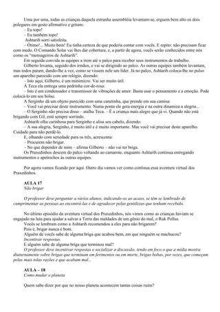 Uma por uma, todas as crianças daquela estranha assembléia levantam-se, erguem bem alto os dois
polegares em gesto afirmativo e gritam:
      – Eu topo!
      – Eu também topo!
       Ashtarih sorri satisfeita.
      – Ótimo!... Muito bem! Eu tinha certeza de que poderia contar com vocês. E repito: não precisam ficar
com medo. O Comando Solar vai lhes dar cobertura, e, a partir de agora, vocês serão conhecidos entre nós
como os “mensageiros de Ashtarih”.
      Em seguida convida as equipes a irem até o palco para receber seus instrumentos de trabalho.
      Gilberto levanta, seguido dos irmãos, e vai se dirigindo ao palco. As outras equipes também levantam,
mas todos param, dando-lhe a vez, como se vissem nele um líder. Já no palco, Ashtarih coloca-lhe no pulso
um aparelho parecido com um relógio, dizendo:
      – Isto aqui, Gilberto, é um minimicro. Vai ser muito útil.
      À Teca ela entrega uma pedrinha cor-de-rosa:
      – Isto é um condensador e transmissor de vibrações de amor. Basta usar o pensamento e a emoção. Pode
colocá-lo em seu bolso.
      A Serginho dá um objeto parecido com uma canetinha, que prende em sua camisa:
      – Você vai precisar deste instrumento. Numa ponta ele gera energia e na outra dinamiza a alegria...
      – O Serginho não precisa disso – atalha Teca. – É a criança mais alegre que já vi. Quando não está
brigando com Gil, está sempre sorrindo.
      Ashtarih olha carinhosa para Serginho e alisa seu cabelo, dizendo:
      – A sua alegria, Serginho, é muito útil e é muito importante. Mas você vai precisar deste aparelho.
Cuidado para não perdê-lo.
      E, olhando com seriedade para os três, acrescenta:
      – Procurem não brigar.
      – No que depender de mim – afirma Gilberto – não vai ter briga.
      Os Praxedinhos descem do palco voltando ao camarote, enquanto Ashtarih continua entregando
instrumentos e apetrechos às outras equipes.

     Por agora vamos ficando por aqui. Outro dia vamos ver como continua essa aventura virtual dos
Praxedinhos.

     AULA 17
     Não brigar

     O professor deve perguntar a vários alunos, indicando-os ao acaso, se têm se lembrado de
cumprimentar as pessoas ao encontrá-las e de agradecer pelas gentilezas que tenham recebido.

      No último episódio da aventura virtual dos Praxedinhos, nós vimos como as crianças haviam se
engajado na luta para ajudar a salvar a Terra das maldades de um gênio do mal, o Ruk Pollus.
      Vocês se lembram como a Ashtarih recomendou a eles para não brigarem?
      Pois é, brigar nunca é bom.
      Alguém de vocês sabe de alguma briga que acabou bem, em que ninguém se machucou?
      Incentivar respostas.
      E alguém sabe de alguma briga que terminou mal?
      O professor deve incentivar respostas e socializar a discussão, tendo em foco o que a mídia mostra
diuturnamente sobre brigas que terminam em ferimentos ou em morte, brigas bobas, por vezes, que começam
pelas mais tolas razões e que acabam mal...

     AULA – 18
     Como mudar o planeta

     Quem sabe dizer por que no nosso planeta acontecem tantas coisas ruins?
 
