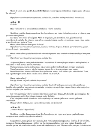 Quem de vocês acha que Dr. Eduardo fez bem em recusar aquele dinheirão da propina que o advogado
lhe ofereceu?

     O professor deve incentivar respostas e socializá-las, com foco na importância da honestidade.

     AULA – 20
     Revisão

     Hoje vamos rever as nossas últimas aulinhas de valores humanos.

      No último episódio da aventura virtual dos Praxedinhos, nós vimos Ashtarih convocar as crianças para
ajudarem nosso planeta.
      Isso deixa Teca muito preocupada. Além de preguiçosa, ela é medrosa, mas, quando sabe da
importância do trabalho das crianças para salvar o mundo, trata de engolir a preguiça e o medo e topa juntar-
se aos demais para ajudar a Terra.
      O que vocês acharam desse gesto da Teca?
      O professor deve incentivar respostas, focando a nobreza do gesto da Teca, que se propõe a ajudar,
apesar do medo e da preguiça.

     O que vocês acham que seria necessário mudar nas pessoas para o mundo se tornar um lugar bom para
todos?
     O professor deve incentivar respostas e socializá-las.

      As pessoas já estão começando a entender a necessidade de mudanças para salvar o nosso planeta e a
transformá-lo num mundo melhor para todos.
      Muitas empresas, muitas instituições e até governos estão trabalhando para proteger a natureza.
      Mas só proteger a natureza não é o bastante porque são as pessoas que precisam mudar.
      Bastaria que o ser humano cultivasse duas qualidades, ou seja, dois valores para transformar a Terra
num lugar bom para todos. Esses valores são o AMOR e a JUSTIÇA.

     O que vocês acham?
     Por que o amor e a justiça são tão importantes?

     O professor deve incentivar respostas e socializá-las, lembrando que quem ama não agride, não
humilha, não prejudica, mas tudo faz para ajudar os outros a serem felizes, e quem é justo sabe como viver,
conviver e ajudar com equilíbrio.

     Em outra aulinha de valores humanos nós vimos aquele caso do juiz, Dr. Eduardo, que se negou a dar
ganho de causa ao senhor Gouveia em troca de muito dinheiro.
     Com esse gesto, aquele juiz estava tendo respeito por si mesmo, pelos seus valores, pela sua
consciência.
     De que vale ter dinheiro, mas a consciência pesada, não é mesmo?

     AULA – 21
     Aventura Virtual - Episódio 05

      No último episódio da aventura virtual dos Praxedinhos, nós vimos as crianças recebendo seus
instrumentos de trabalho das mãos de Ashtarih.

     Enquanto isso, numa grande nave espacial, Ruk Pollus examina um painel de controle. É um tipo alto,
musculoso. Tem a cabeça raspada e o tórax nu. Da cintura para baixo, veste uma espécie de calção azul-
marinho que vai até o meio das canelas, amarrado na cintura com uma faixa vermelha; nos pés, botinas de um
 