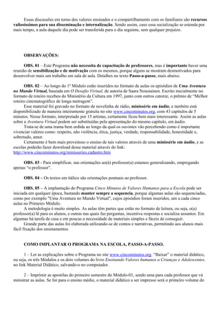 Essas discussões em torno dos valores ensinados e o compartilhamento com os familiares são recursos
valiosíssimos para sua disseminação e internalização. Sendo assim, caso essa socialização se estenda por
mais tempo, a aula daquele dia pode ser transferida para o dia seguinte, sem qualquer prejuízo.




     OBSERVAÇÕES:

      OBS. 01 – Este Programa não necessita de capacitação de professores, mas é importante haver uma
reunião de sensibilização e de motivação com os mesmos, porque alguns se mostram desmotivados para
desenvolver mais um trabalho em sala de aula. Detalhes no texto Passo-a-passo, mais abaixo.

       OBS. 02 – Ao longo do 1º Módulo estão inseridos no formato de aulas os episódios de Uma Aventura
no Mundo Virtual, baseada em O Desafio Virtual, de autoria de Saara Nousiainen. Escrito inicialmente no
formato de roteiro recebeu do Ministério da Cultura em 1997, junto com outros catorze, o prêmio de “Melhor
roteiro cinematográfico de longa metragem”.
       Esse material foi gravado no formato de novelinha de rádio, minissérie em áudio, e também está
disponibilizado de maneira inteiramente gratuita no site www.cincominutos.org, com 43 capítulos de 5
minutos. Nesse formato, interpretado por 15 artistas, certamente ficou bem mais interessante. Assim as aulas
sobre a Aventura Virtual podem ser substituídas pela apresentação do mesmo capítulo, em áudio.
       Trata-se de uma trama bem urdida ao longo da qual os ouvintes vão percebendo como é importante
vivenciar valores como: respeito, não violência, ética, justiça, verdade, responsabilidade, honestidade e,
sobretudo, amor.
       Certamente é bem mais proveitoso o ensino de tais valores através de uma minissérie em áudio, e as
escolas poderão fazer download desse material através do link:
http://www.cincominutos.org/minisseries.cadastro.htm

     OBS. 03 - Para simplificar, nas orientações ao(à) professor(a) estamos generalizando, empregando
apenas “o professor”.

     OBS. 04 – Os textos em itálico são orientações pontuais ao professor.

       OBS. 05 – A implantação do Programa Cinco Minutos de Valores Humanos para a Escola pode ser
iniciada em qualquer época, bastando manter sempre a sequencia, porque algumas aulas são sequenciadas,
como por exemplo "Uma Aventura no Mundo Virtual", cujos episódios foram inseridos, um a cada cinco
aulas no Primeiro Módulo.
       A metodologia é muito simples. As aulas têm partes que estão no formato de leitura, ou seja, o(a)
professor(a) lê para os alunos, e outras nas quais faz perguntas, incentiva respostas e socializa assuntos. Em
algumas há tarefa de casa e em poucas a necessidade de materiais simples e fáceis de conseguir.
       Grande parte das aulas foi elaborada utilizando-se de contos e narrativas, permitindo aos alunos mais
fácil fixação dos ensinamentos.


     COMO IMPLANTAR O PROGRAMA NA ESCOLA, PASSO-A-PASSO.

      1 – Ler as explicações sobre o Programa no site www.cincominutos.org. “Baixar” o material didático,
ou seja, os três Módulos e os dois volumes do livro Ensinando Valores humanos a Crianças e Adolescentes,
no link Material Didático, salvando-o no computador.

      2 – Imprimir as apostilas do primeiro semestre do Módulo-01, sendo uma para cada professor que vá
ministrar as aulas. Se for para o ensino médio, o material didático a ser impresso será o primeiro volume do
 