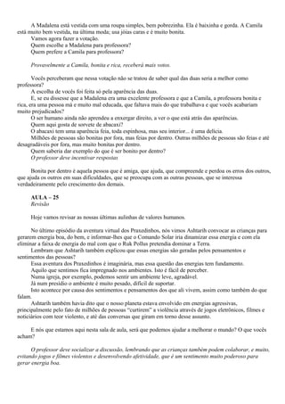 A Madalena está vestida com uma roupa simples, bem pobrezinha. Ela é baixinha e gorda. A Camila
está muito bem vestida, na última moda; usa jóias caras e é muito bonita.
      Vamos agora fazer a votação.
      Quem escolhe a Madalena para professora?
      Quem prefere a Camila para professora?

     Provavelmente a Camila, bonita e rica, receberá mais votos.

       Vocês perceberam que nessa votação não se tratou de saber qual das duas seria a melhor como
professora?
       A escolha de vocês foi feita só pela aparência das duas.
       E, se eu dissesse que a Madalena era uma excelente professora e que a Camila, a professora bonita e
rica, era uma pessoa má e muito mal educada, que faltava mais do que trabalhava e que vocês acabariam
muito prejudicados?
       O ser humano ainda não aprendeu a enxergar direito, a ver o que está atrás das aparências.
       Quem aqui gosta de sorvete de abacaxi?
       O abacaxi tem uma aparência feia, toda espinhosa, mas seu interior... é uma delícia.
       Milhões de pessoas são bonitas por fora, mas feias por dentro. Outras milhões de pessoas são feias e até
desagradáveis por fora, mas muito bonitas por dentro.
       Quem saberia dar exemplo do que é ser bonito por dentro?
       O professor deve incentivar respostas

      Bonita por dentro é aquela pessoa que é amiga, que ajuda, que compreende e perdoa os erros dos outros,
que ajuda os outros em suas dificuldades, que se preocupa com as outras pessoas, que se interessa
verdadeiramente pelo crescimento dos demais.

     AULA – 25
     Revisão

     Hoje vamos revisar as nossas últimas aulinhas de valores humanos.

      No último episódio da aventura virtual dos Praxedinhos, nós vimos Ashtarih convocar as crianças para
gerarem energia boa, do bem, e informar-lhes que o Comando Solar iria dinamizar essa energia e com ela
eliminar a faixa de energia do mal com que o Ruk Pollus pretendia dominar a Terra.
      Lembram que Ashtarih também explicou que essas energias são geradas pelos pensamentos e
sentimentos das pessoas?
      Essa aventura dos Praxedinhos é imaginária, mas essa questão das energias tem fundamento.
      Aquilo que sentimos fica impregnado nos ambientes. Isto é fácil de perceber.
      Numa igreja, por exemplo, podemos sentir um ambiente leve, agradável.
      Já num presídio o ambiente é muito pesado, difícil de suportar.
      Isto acontece por causa dos sentimentos e pensamentos dos que ali vivem, assim como também do que
falam.
      Ashtarih também havia dito que o nosso planeta estava envolvido em energias agressivas,
principalmente pelo fato de milhões de pessoas “curtirem” a violência através de jogos eletrônicos, filmes e
noticiários com teor violento, e até das conversas que giram em torno desse assunto.

     E nós que estamos aqui nesta sala de aula, será que podemos ajudar a melhorar o mundo? O que vocês
acham?

      O professor deve socializar a discussão, lembrando que as crianças também podem colaborar, e muito,
evitando jogos e filmes violentos e desenvolvendo afetividade, que é um sentimento muito poderoso para
gerar energia boa.
 